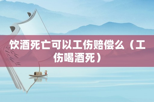 飲酒死亡可以工傷賠償么（工傷喝酒死）