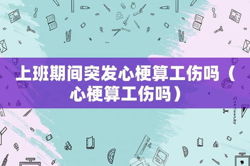 上班期間突發心梗算工傷嗎（心梗算工傷嗎）