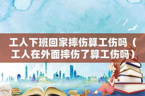 工人下班回家摔傷算工傷嗎（工人在外面摔傷了算工傷嗎）