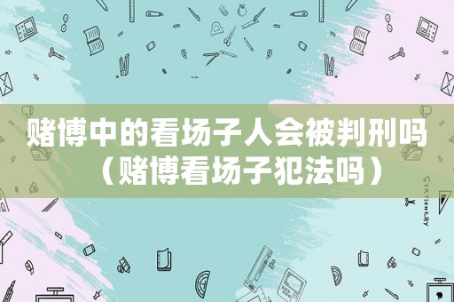 賭博中的看場子人會被判刑嗎（賭博看場子犯法嗎）