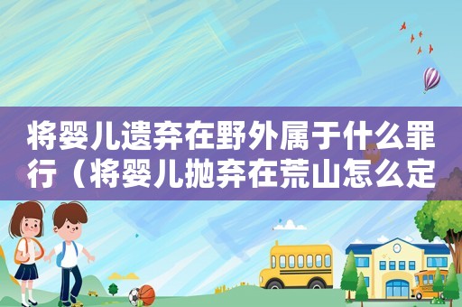 將嬰兒遺棄在野外屬于什么罪行（將嬰兒拋棄在荒山怎么定罪）