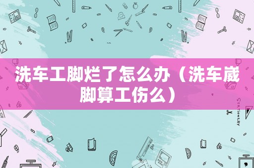 洗車工腳爛了怎么辦（洗車崴腳算工傷么）