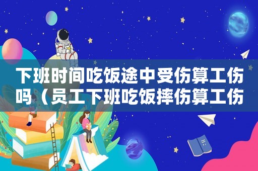 下班時間吃飯途中受傷算工傷嗎（員工下班吃飯摔傷算工傷嗎）