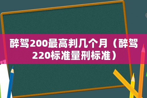 醉駕200最高判幾個(gè)月（醉駕220標(biāo)準(zhǔn)量刑標(biāo)準(zhǔn)）