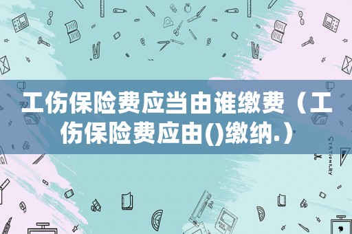 工傷保險費應當由誰繳費（工傷保險費應由()繳納.）