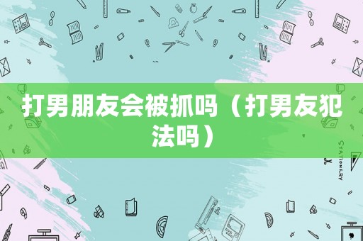 打男朋友會被抓嗎（打男友犯法嗎）