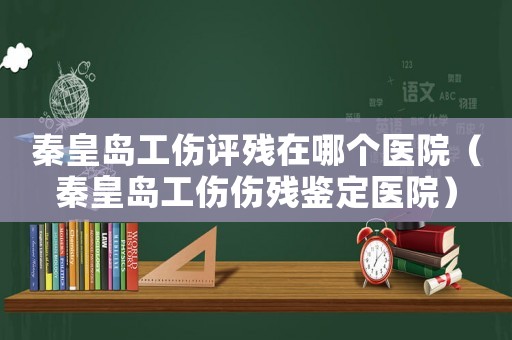 秦皇島工傷評殘在哪個醫院（秦皇島工傷傷殘鑒定醫院）