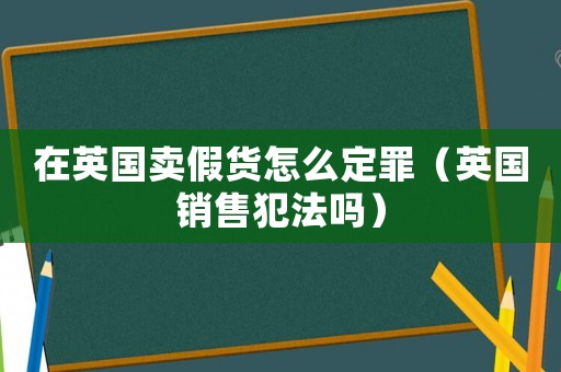 在英國賣假貨怎么定罪（英國銷售犯法嗎）