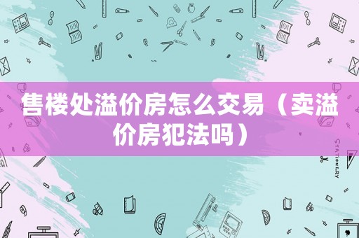 售樓處溢價房怎么交易（賣溢價房犯法嗎）