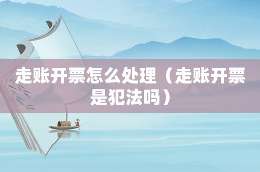 走賬開票怎么處理（走賬開票是犯法嗎）