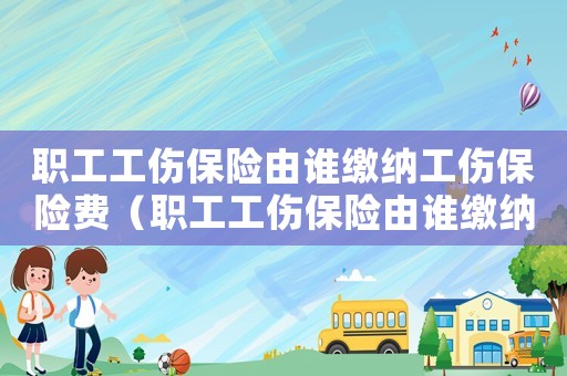 職工工傷保險由誰繳納工傷保險費（職工工傷保險由誰繳納）