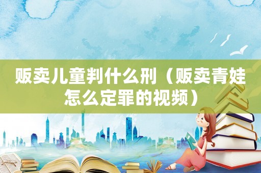 販賣兒童判什么刑（販賣青娃怎么定罪的視頻）