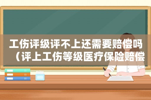 工傷評級評不上還需要賠償嗎（評上工傷等級醫療保險賠償）