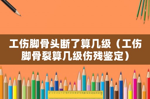 工傷腳骨頭斷了算幾級（工傷腳骨裂算幾級傷殘鑒定）