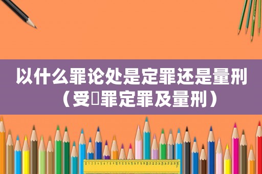 以什么罪論處是定罪還是量刑（受陏罪定罪及量刑）