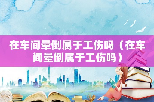 在車間暈倒屬于工傷嗎（在車間暈倒屬于工傷嗎）