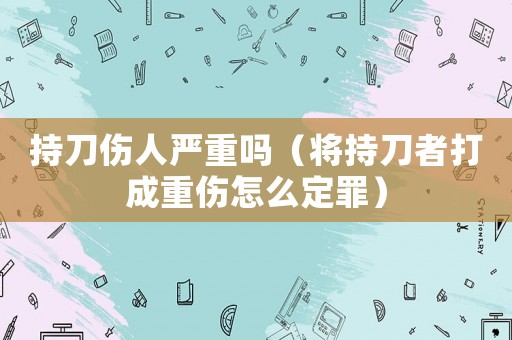 持刀傷人嚴重嗎（將持刀者打成重傷怎么定罪）