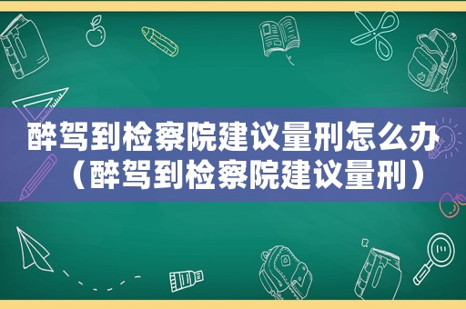 醉駕到檢察院建議量刑怎么辦（醉駕到檢察院建議量刑）