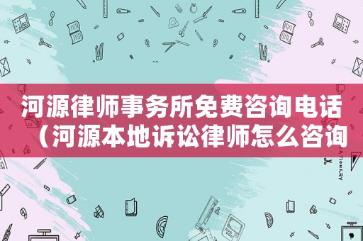河源律師事務所免費咨詢電話（河源本地訴訟律師怎么咨詢）