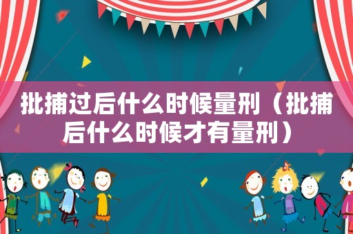 批捕過后什么時候量刑（批捕后什么時候才有量刑）
