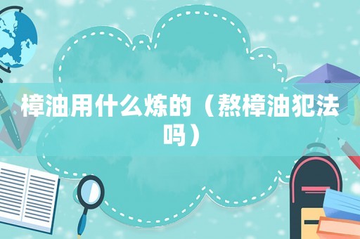 樟油用什么煉的（熬樟油犯法嗎）