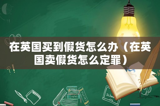 在英國買到假貨怎么辦（在英國賣假貨怎么定罪）