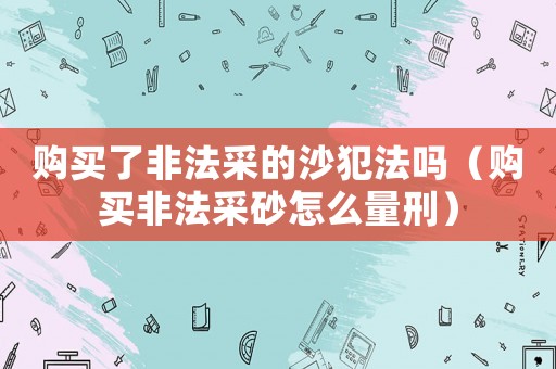 購買了非法采的沙犯法嗎（購買非法采砂怎么量刑）