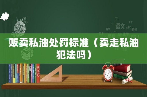 販賣私油處罰標準（賣走私油犯法嗎）