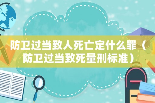 防衛(wèi)過當致人死亡定什么罪（防衛(wèi)過當致死量刑標準）