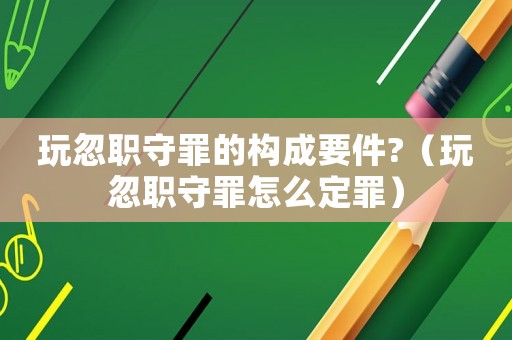 玩忽職守罪的構(gòu)成要件?（玩忽職守罪怎么定罪）