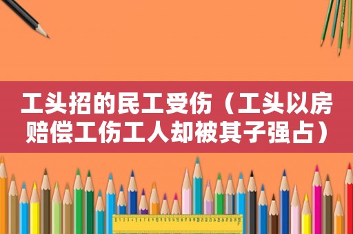 工頭招的民工受傷（工頭以房賠償工傷工人卻被其子強占）