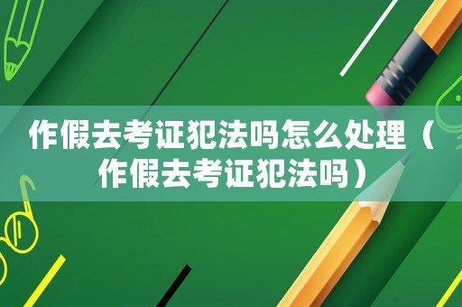 作假去考證犯法嗎怎么處理（作假去考證犯法嗎）