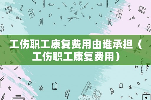 工傷職工康復費用由誰承擔（工傷職工康復費用）