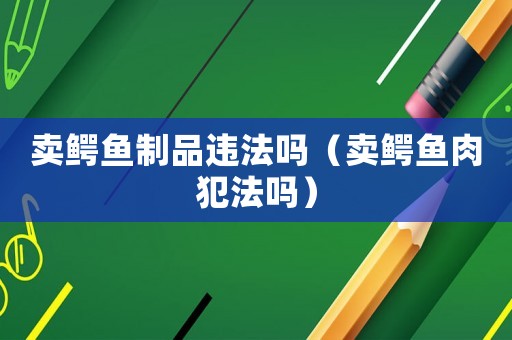 賣鱷魚制品違法嗎（賣鱷魚肉犯法嗎）