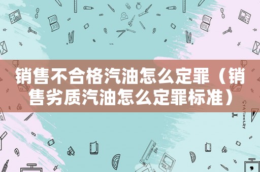 銷售不合格汽油怎么定罪（銷售劣質汽油怎么定罪標準）
