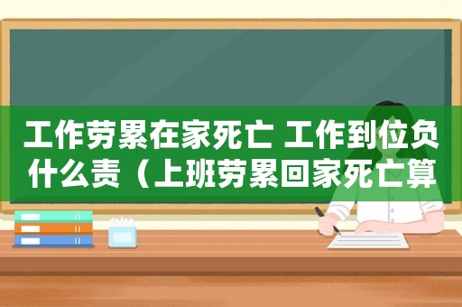工作勞累在家死亡 工作到位負什么責（上班勞累回家死亡算工傷嗎）
