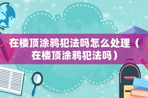 在樓頂涂鴉犯法嗎怎么處理（在樓頂涂鴉犯法嗎）