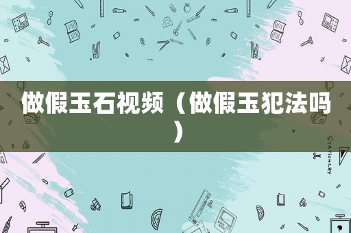 做假玉石視頻（做假玉犯法嗎）