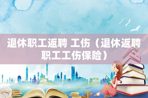 退休職工返聘 工傷（退休返聘職工工傷保險）