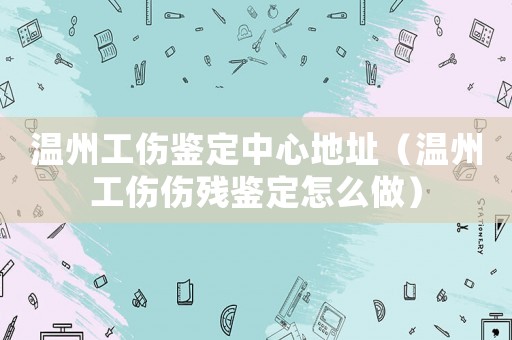 溫州工傷鑒定中心地址（溫州工傷傷殘鑒定怎么做）