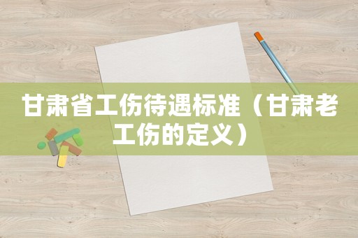 甘肅省工傷待遇標(biāo)準(zhǔn)（甘肅老工傷的定義）