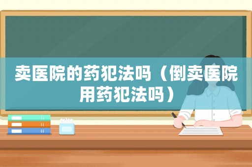 賣醫(yī)院的藥犯法嗎（倒賣醫(yī)院用藥犯法嗎）