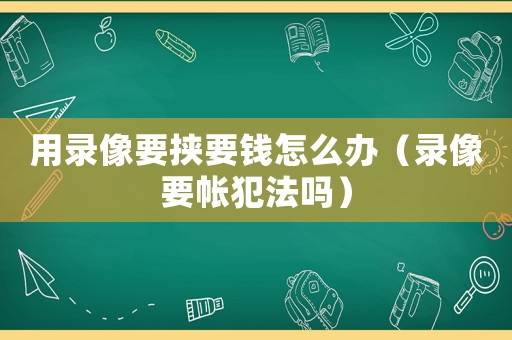 用錄像要挾要錢怎么辦（錄像要帳犯法嗎）