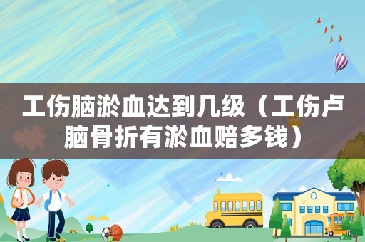 工傷腦淤血達到幾級（工傷盧腦骨折有淤血賠多錢）
