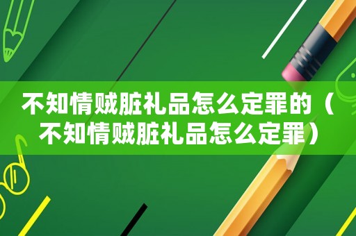 不知情賊臟禮品怎么定罪的（不知情賊臟禮品怎么定罪）