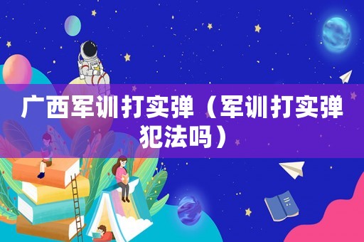 廣西軍訓打實彈（軍訓打實彈犯法嗎）