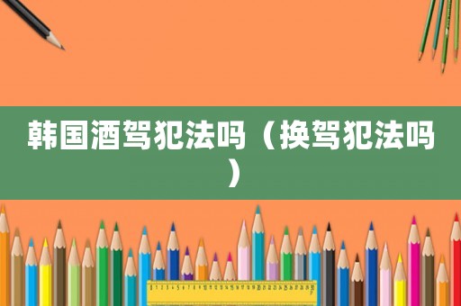 韓國酒駕犯法嗎（換駕犯法嗎）