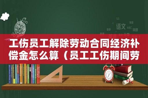 工傷員工解除勞動合同經濟補償金怎么算（員工工傷期間勞動合同已經過期）
