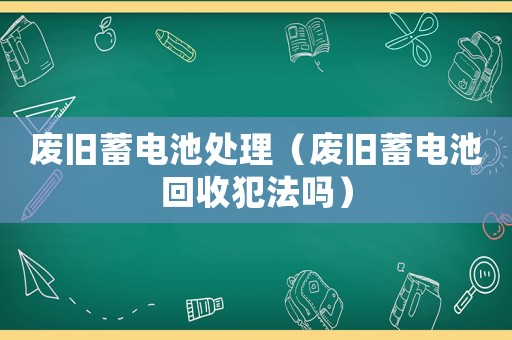 廢舊蓄電池處理（廢舊蓄電池回收犯法嗎）