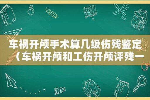 車禍開顱手術算幾級傷殘鑒定（車禍開顱和工傷開顱評殘一樣嗎）
